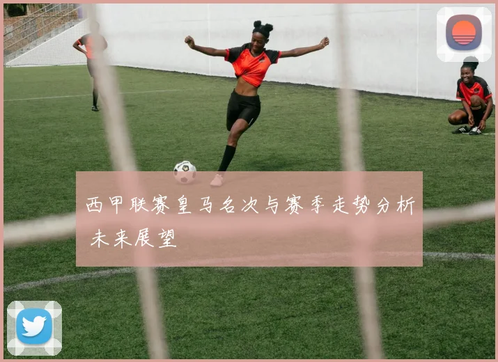 西甲联赛皇马名次与赛季走势分析 未来展望