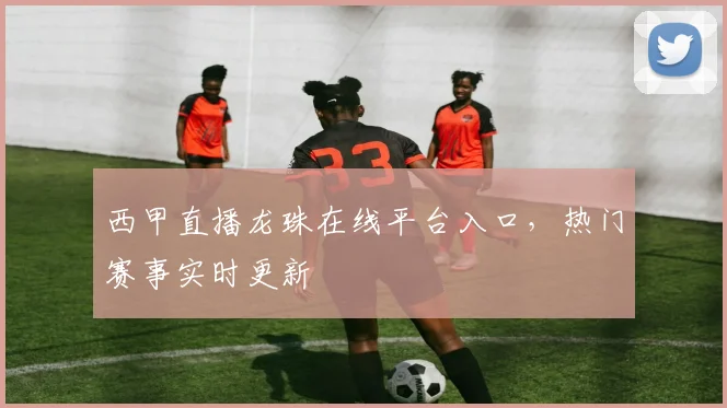 西甲直播龙珠在线平台入口，热门赛事实时更新